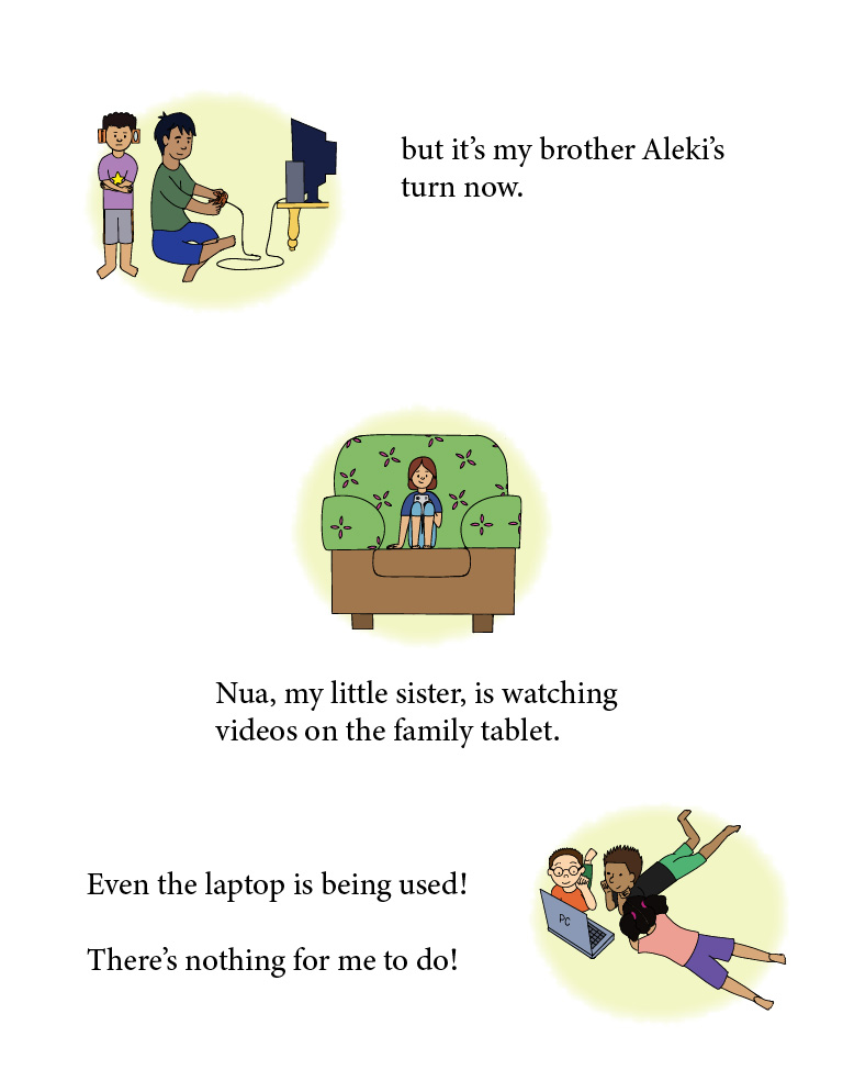 Three different images on this page. In the top-left corner is a picture of Fetu crossing his arms as he stands behind his big brother
              who is playing video games on the TV. The following text is near it: but it's my brother's Aleki's turn now. Below that image, in the middle of the page, is a little girl sitting on a couch covered in a green
              sheet with pink patterns all over it, and she's looking at a tablet in her hands. The following text is beneath it: Nua, my little sister,
              is watching videos on the family tablet. At the bottom-right of the page are three kids lying on the floor looking at a laptop screen. 
              The following text is next to it: Even the laptop is being used! There's nothing for me to do!