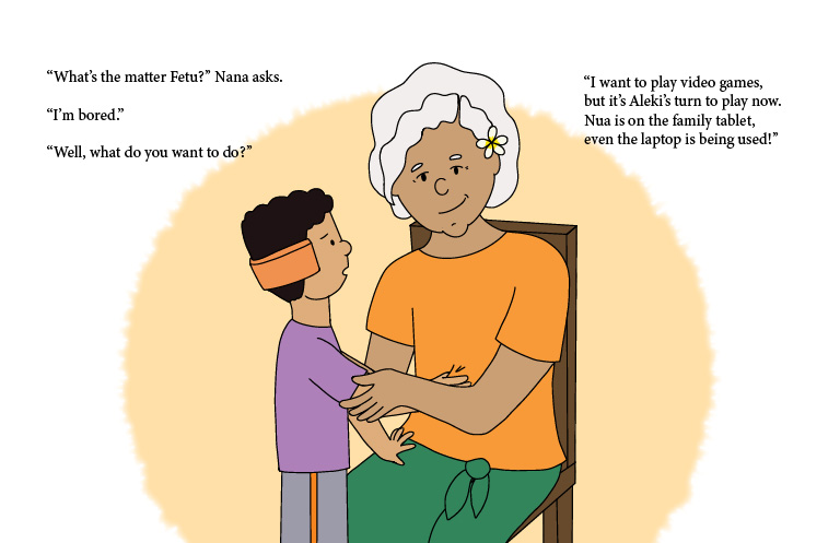 Fetu leaning on his Nana's lap, sharing his problem. He's wearing a purple shirt, gray shorts with orange vertical stripes on the side,
              and an orange gadget that covers his ears like a headseat. Nana is sitting down on a wooden chair, smiling fondly down at him. She's wearing an 
              orange shirt, a green lavalava, and a plumeria sei on her left ear. The following text is on the image: What's the matter, Fetu? Nana asks. 
              I'm bored. Well, what do you want to do? I want to play video games but it's Aleki's turn to play now. Nua is on the family tablet, even the 
              laptop is being used!